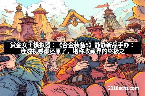 赏金女王模拟器：《合金装备5》静静新品手办：连透视感都还原了，堪称收藏界的终极之作！